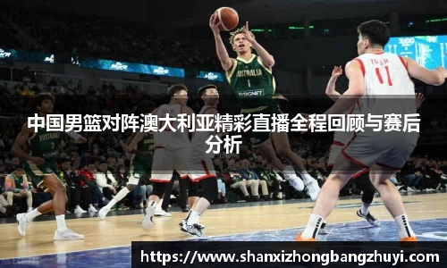 中国男篮对阵澳大利亚精彩直播全程回顾与赛后分析