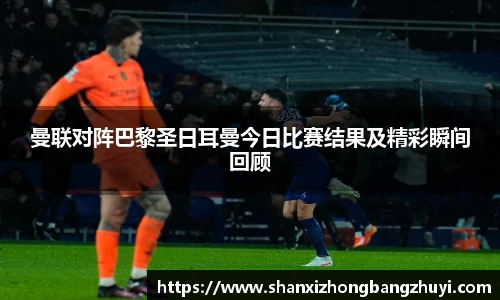 曼联对阵巴黎圣日耳曼今日比赛结果及精彩瞬间回顾